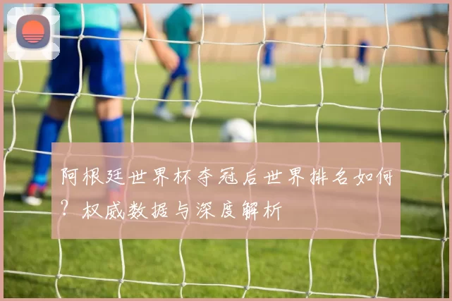 阿根廷世界杯夺冠后世界排名如何？权威数据与深度解析