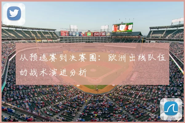 从预选赛到决赛圈：欧洲出线队伍的战术演进分析