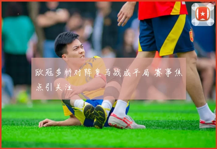 欧冠多特对阵皇马战成平局 赛事焦点引关注