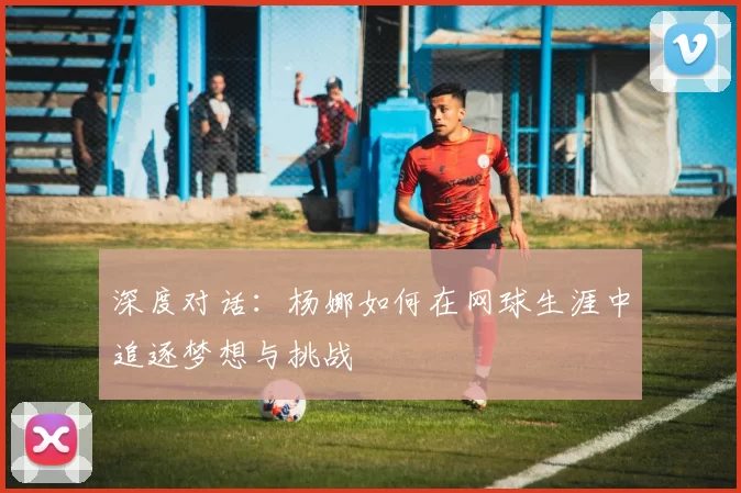 深度对话：杨娜如何在网球生涯中追逐梦想与挑战