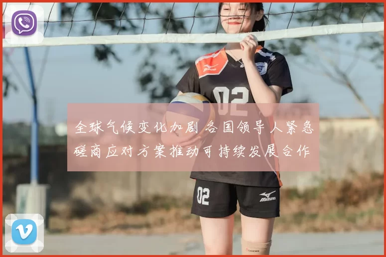 全球气候变化加剧 各国领导人紧急磋商应对方案推动可持续发展合作