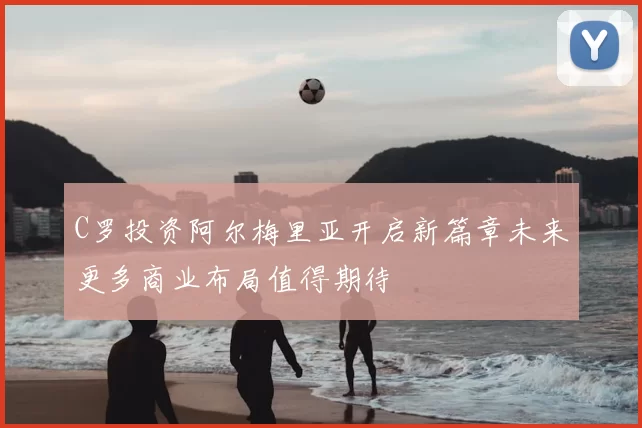 C罗投资阿尔梅里亚开启新篇章未来更多商业布局值得期待