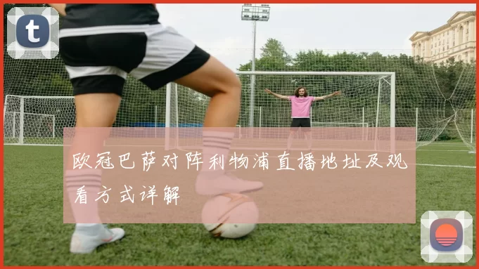 欧冠巴萨对阵利物浦直播地址及观看方式详解