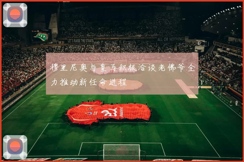 穆里尼奥与皇马积极洽谈老佛爷全力推动新任命进程