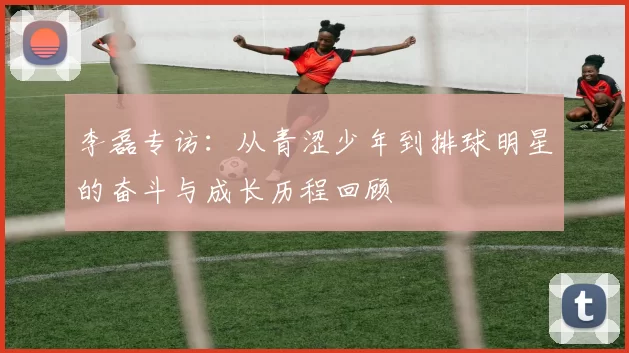 李磊专访：从青涩少年到排球明星的奋斗与成长历程回顾