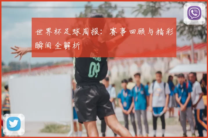 世界杯足球周报:赛事回顾与精彩瞬间全解析