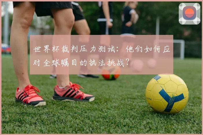 世界杯裁判压力测试：他们如何应对全球瞩目的执法挑战？