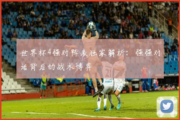 世界杯4强对阵表独家解析:强强对话背后的战术博弈