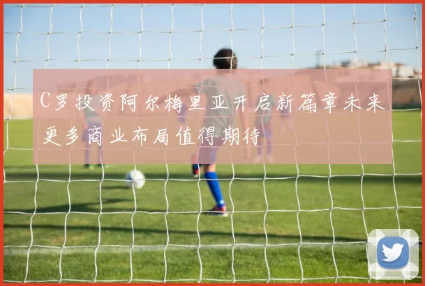 C罗投资阿尔梅里亚开启新篇章未来更多商业布局值得期待