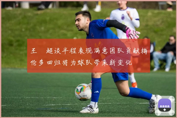王燊超谈半程表现满意团队贡献梅伦多回归将为球队带来新变化