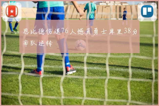 恩比德伤退76人憾负勇士库里38分率队逆转