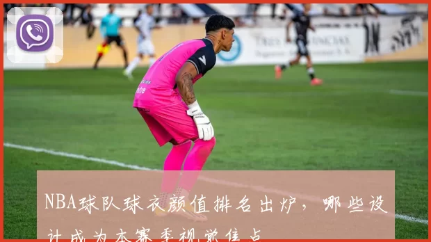 NBA球队球衣颜值排名出炉,哪些设计成为本赛季视觉焦点