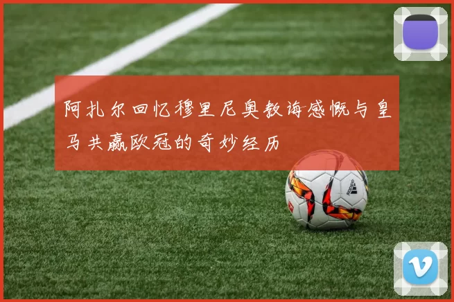 阿扎尔回忆穆里尼奥教诲感慨与皇马共赢欧冠的奇妙经历
