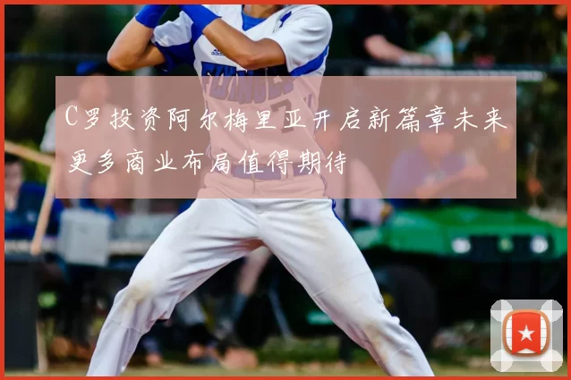 C罗投资阿尔梅里亚开启新篇章未来更多商业布局值得期待