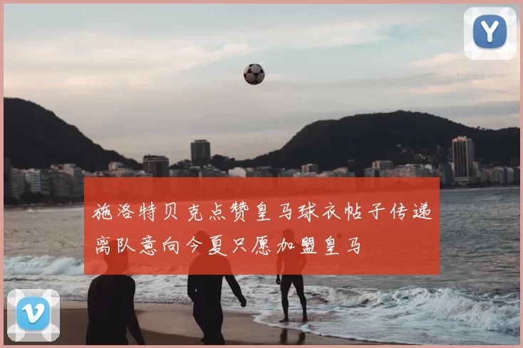 施洛特贝克点赞皇马球衣帖子传递离队意向今夏只愿加盟皇马