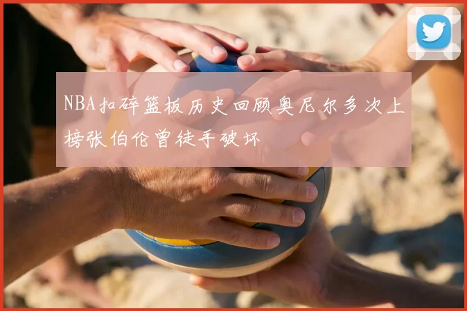 NBA扣碎篮板历史回顾奥尼尔多次上榜张伯伦曾徒手破坏