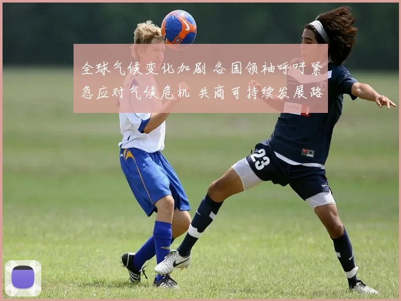 全球气候变化加剧 各国领袖呼吁紧急应对气候危机 共商可持续发展路径