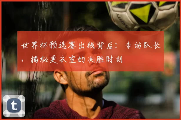 世界杯预选赛出线背后:专访队长,揭秘更衣室的决胜时刻