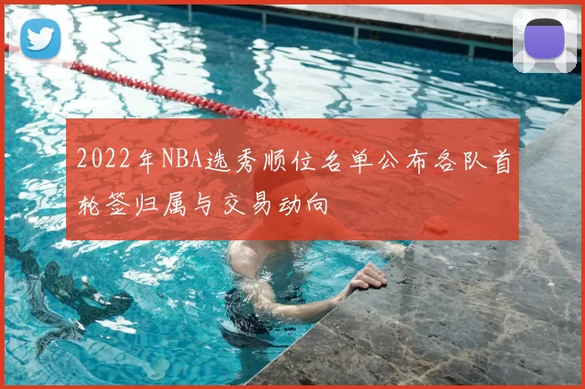 2022年NBA选秀顺位名单公布各队首轮签归属与交易动向