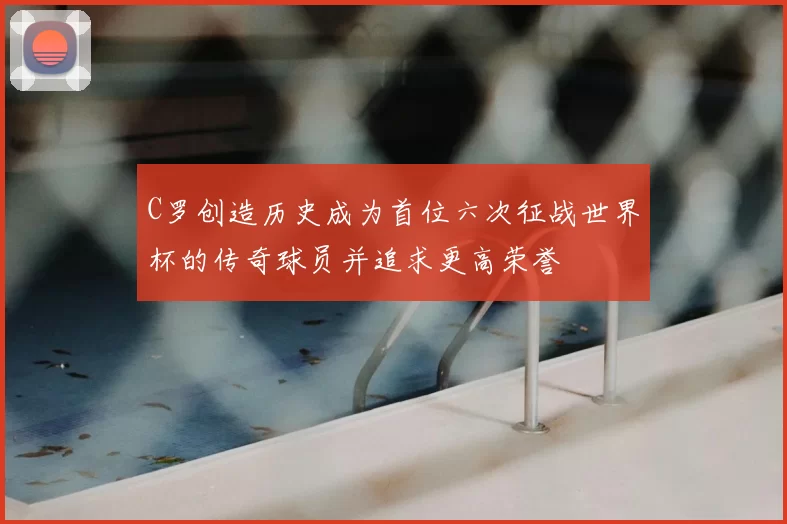 C罗创造历史成为首位六次征战世界杯的传奇球员并追求更高荣誉