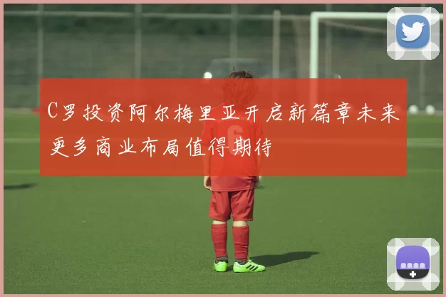 C罗投资阿尔梅里亚开启新篇章未来更多商业布局值得期待