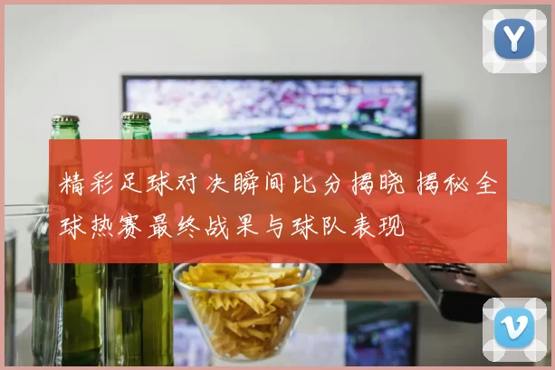 精彩足球对决瞬间比分揭晓 揭秘全球热赛最终战果与球队表现