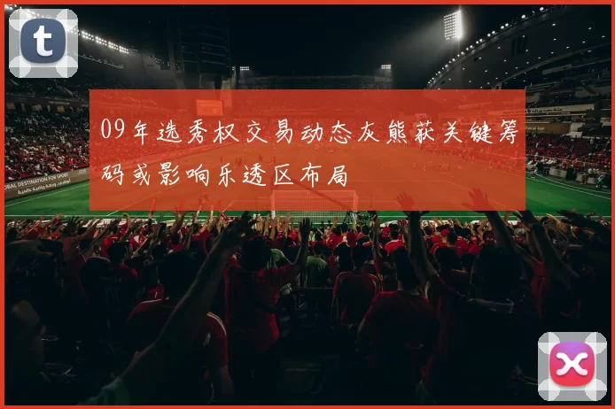 09年选秀权交易动态灰熊获关键筹码或影响乐透区布局