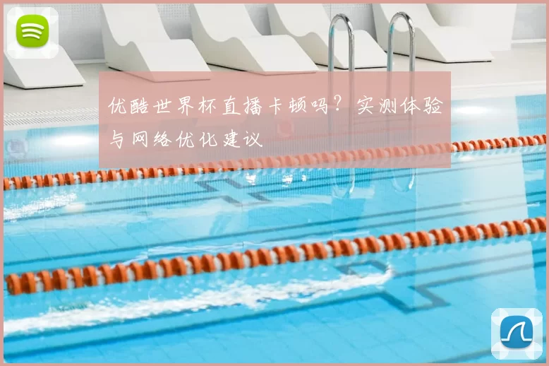 优酷世界杯直播卡顿吗?实测体验与网络优化建议