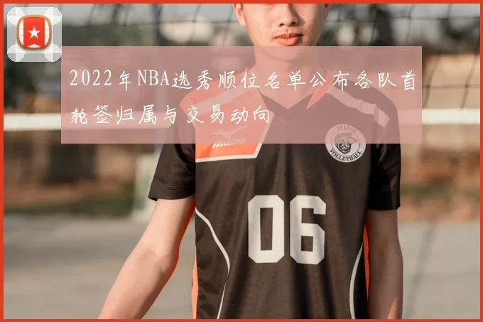 2022年NBA选秀顺位名单公布各队首轮签归属与交易动向
