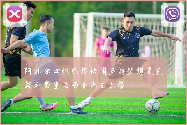 阿扎尔回忆巴黎传闻坚持梦想是直接加盟皇马而非先去巴黎