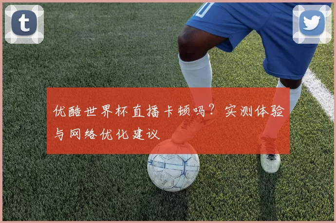 优酷世界杯直播卡顿吗?实测体验与网络优化建议