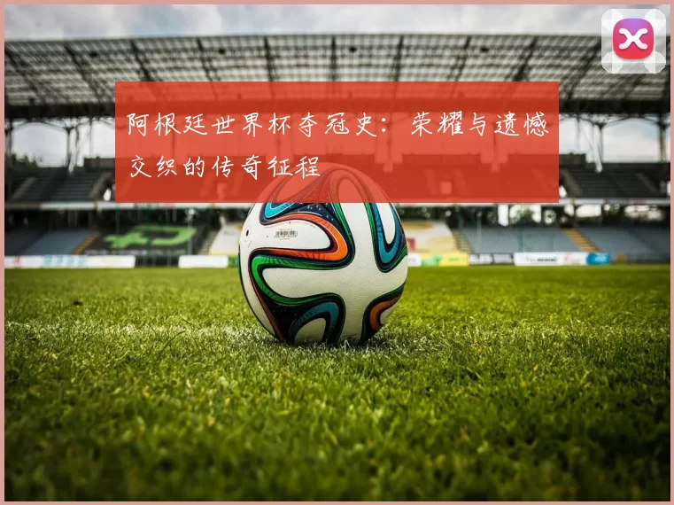 阿根廷世界杯夺冠史:荣耀与遗憾交织的传奇征程