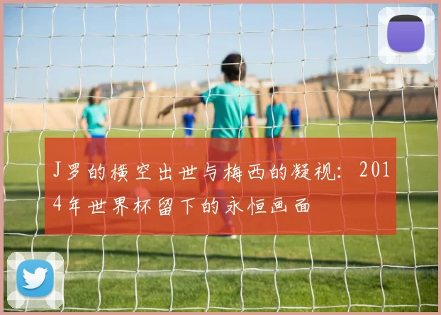 J罗的横空出世与梅西的凝视:2014年世界杯留下的永恒画面