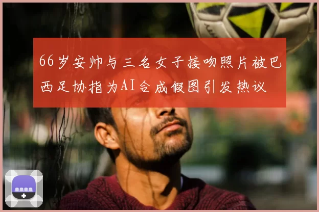 66岁安帅与三名女子接吻照片被巴西足协指为AI合成假图引发热议
