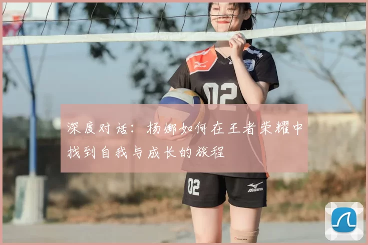深度对话:杨娜如何在王者荣耀中找到自我与成长的旅程