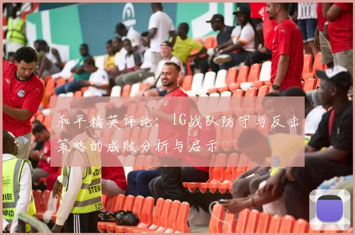 和平精英评论：IG战队防守与反击策略的成败分析与启示