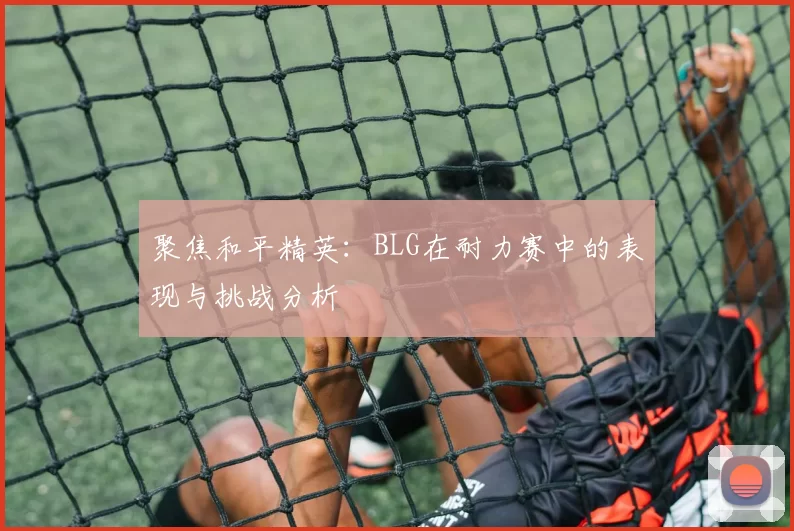 聚焦和平精英：BLG在耐力赛中的表现与挑战分析