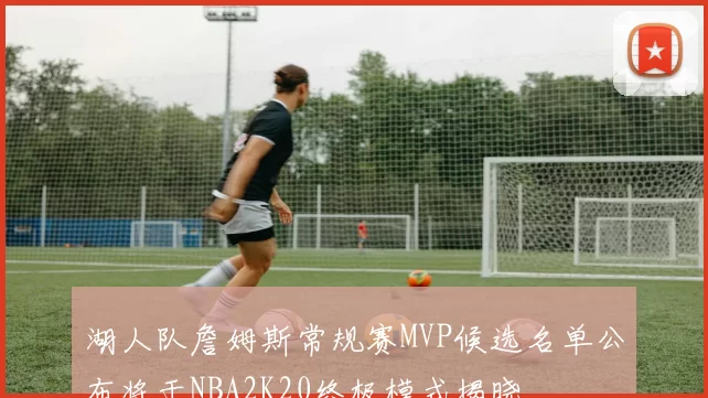 湖人队詹姆斯常规赛MVP候选名单公布将于NBA2K20终极模式揭晓
