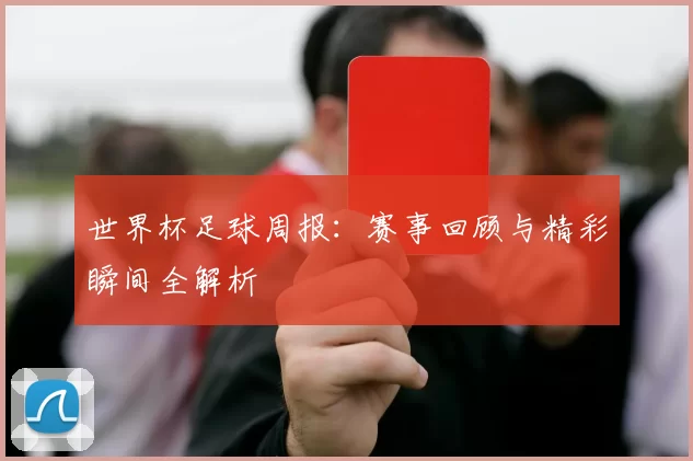 世界杯足球周报:赛事回顾与精彩瞬间全解析