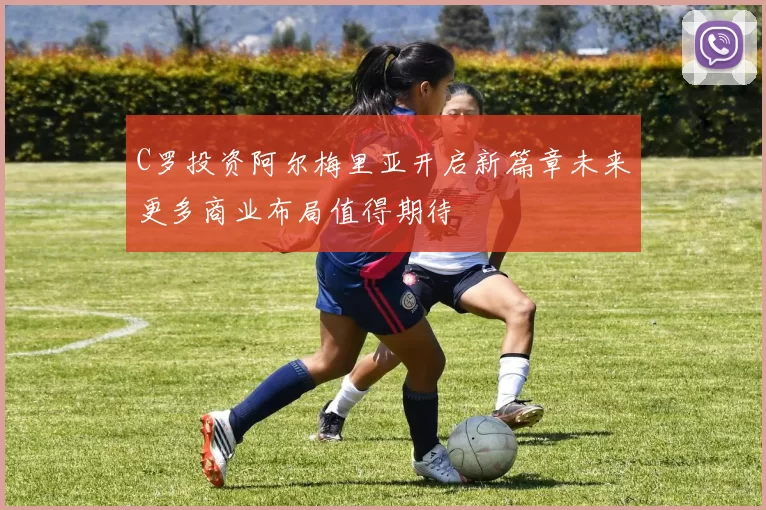 C罗投资阿尔梅里亚开启新篇章未来更多商业布局值得期待