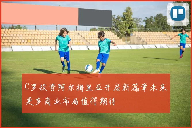C罗投资阿尔梅里亚开启新篇章未来更多商业布局值得期待