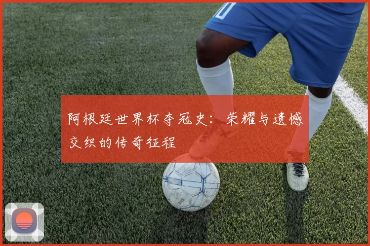 阿根廷世界杯夺冠史:荣耀与遗憾交织的传奇征程