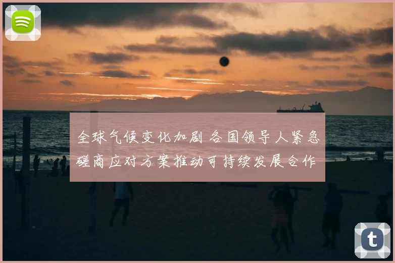 全球气候变化加剧 各国领导人紧急磋商应对方案推动可持续发展合作
