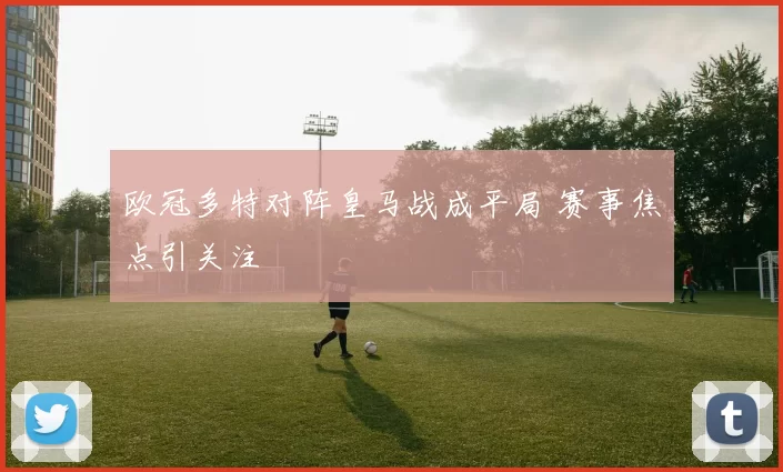欧冠多特对阵皇马战成平局 赛事焦点引关注