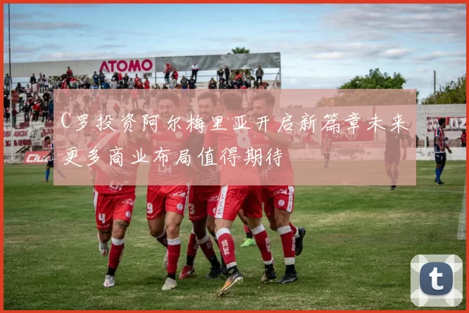 C罗投资阿尔梅里亚开启新篇章未来更多商业布局值得期待