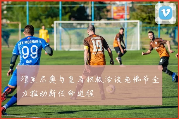 穆里尼奥与皇马积极洽谈老佛爷全力推动新任命进程