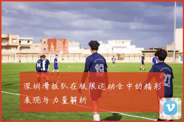 深圳滑板队在极限运动会中的精彩表现与力量解析