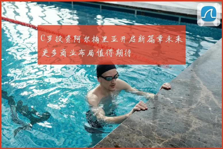 C罗投资阿尔梅里亚开启新篇章未来更多商业布局值得期待