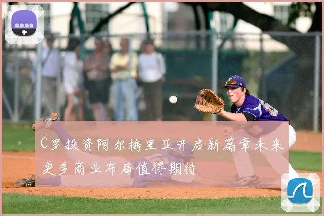 C罗投资阿尔梅里亚开启新篇章未来更多商业布局值得期待