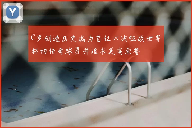 C罗创造历史成为首位六次征战世界杯的传奇球员并追求更高荣誉